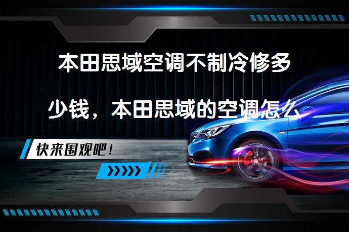 本田思域空调不制冷修多少钱，本田思域的空调怎么操作？维修费用和操作步骤解析_58汽车