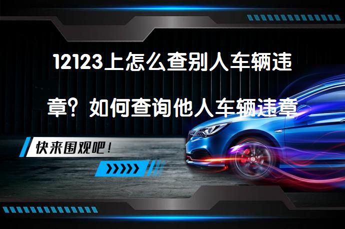 12123上怎么查别人车辆违章？如何查询他人车辆违章情况？_58汽车