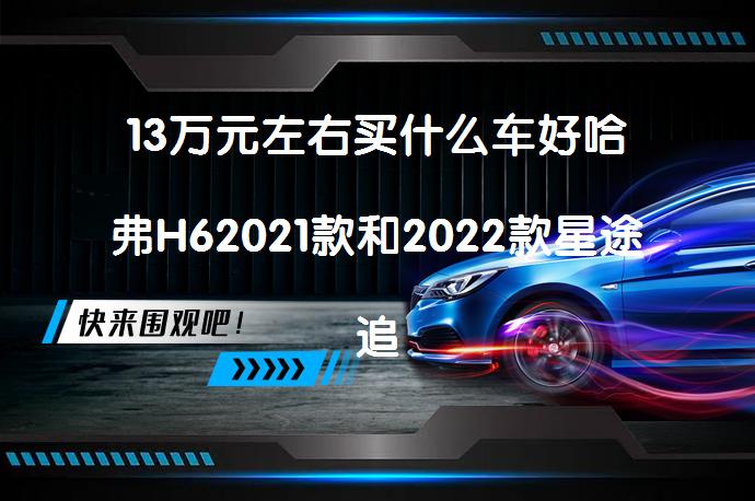 13万元左右买什么车好哈弗H62021款和2022款星途追风比较哪个档次高？_58汽车