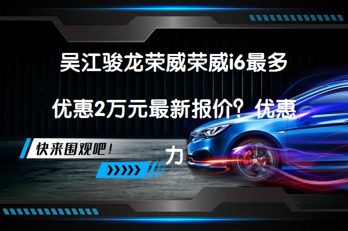 吴江骏龙荣威荣威i6最多优惠2万元最新报价？优惠力度究竟如何？_58汽车