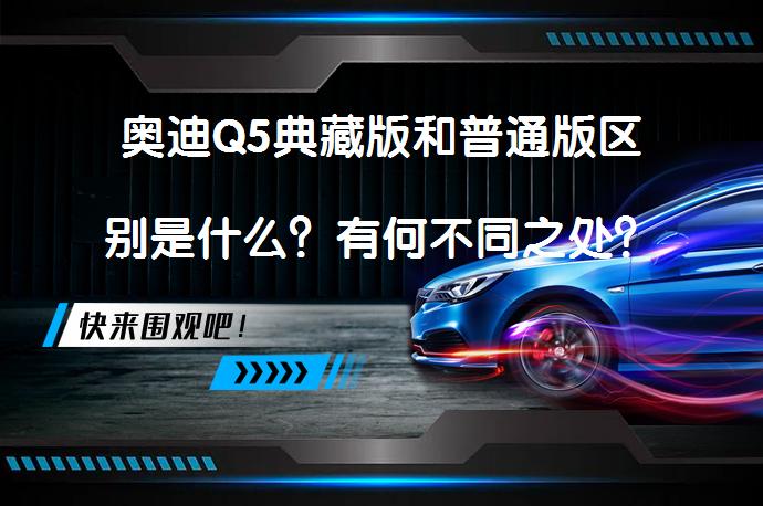奥迪Q5典藏版和普通版区别是什么？有何不同之处？_58汽车