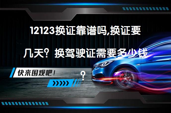 12123换证靠谱吗,换证要几天？换驾驶证需要多少钱？_58汽车