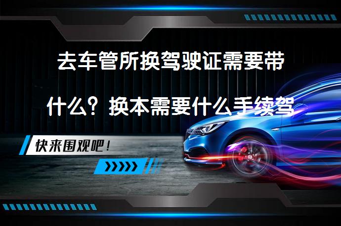 去车管所换驾驶证需要带什么？换本需要什么手续驾驶证换本？_58汽车