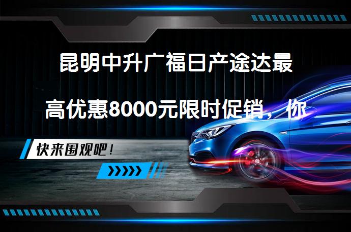 昆明中升广福日产途达最高优惠8000元限时促销，你还在犹豫吗？_58汽车