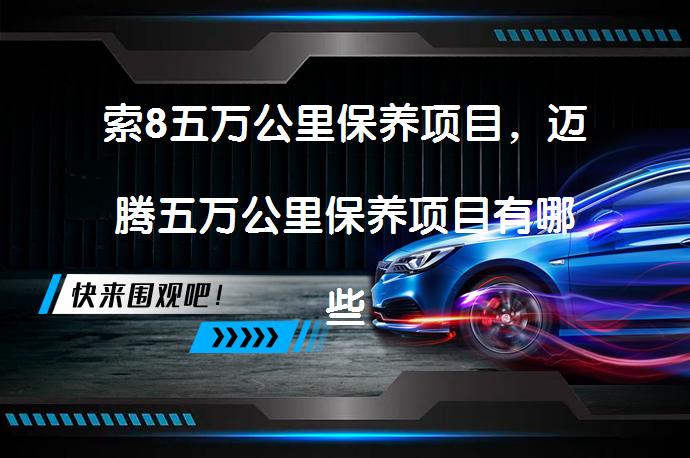 索8五万公里保养项目，迈腾五万公里保养项目有哪些？如何进行保养？_58汽车
