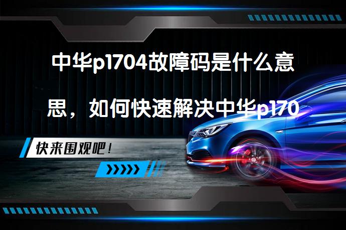中华p1704故障码是什么意思，如何快速解决中华p1704故障码问题_58汽车