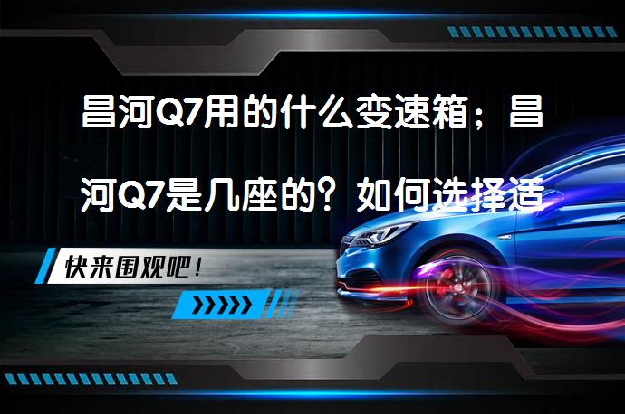 昌河Q7用的什么变速箱；昌河Q7是几座的？如何选择适合的变速箱和座位数_58汽车