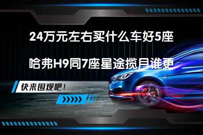 24万元左右买什么车好5座哈弗H9同7座星途揽月谁更好？_58汽车