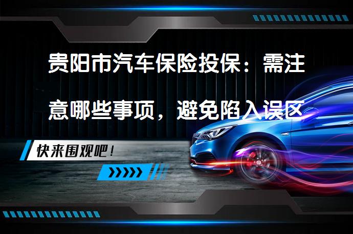 贵阳市汽车保险投保：需注意哪些事项，避免陷入误区？_58汽车