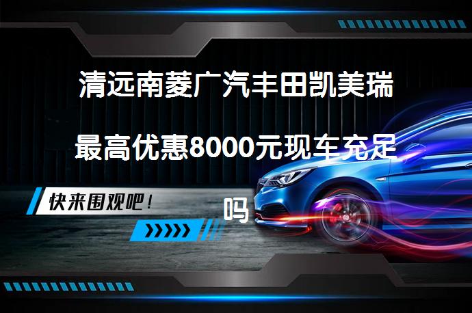 清远南菱广汽丰田凯美瑞最高优惠8000元现车充足吗？_58汽车