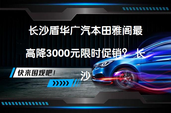 长沙盾华广汽本田雅阁最高降3000元限时促销？ 长沙盾华广汽本田雅阁最高降3000元限时促销？_58汽车