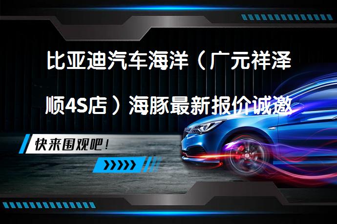 比亚迪汽车海洋（广元祥泽顺4S店）海豚最新报价诚邀莅临体验吗？_58汽车