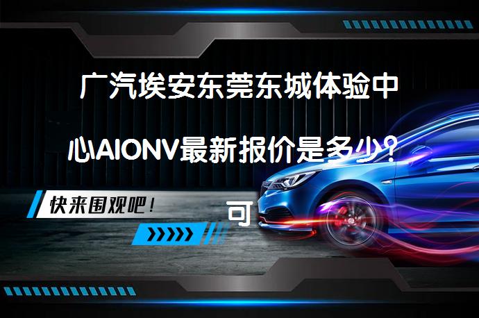 广汽埃安东莞东城体验中心AIONV最新报价是多少？可试乘试驾吗？_58汽车