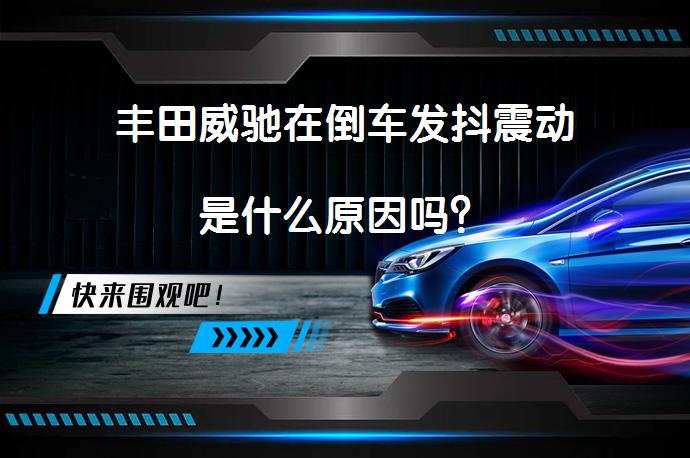 丰田威驰在倒车发抖震动是什么原因吗？_58汽车