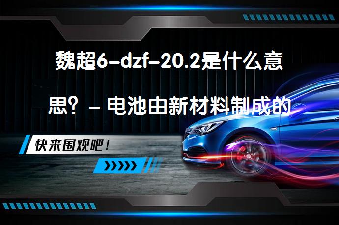 魏超6-dzf-20.2是什么意思？- 电池由新材料制成的电池？_58汽车