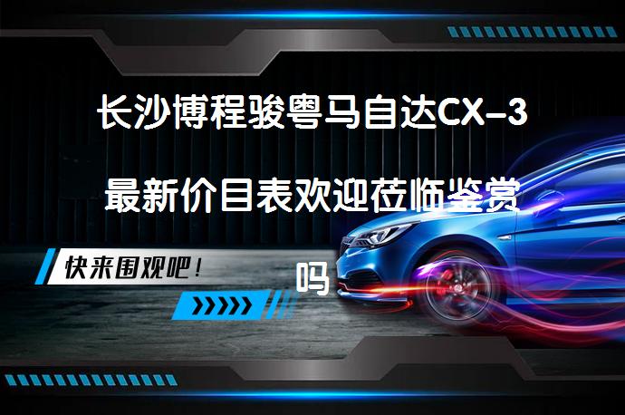 长沙博程骏粤马自达CX-3最新价目表欢迎莅临鉴赏吗？_58汽车