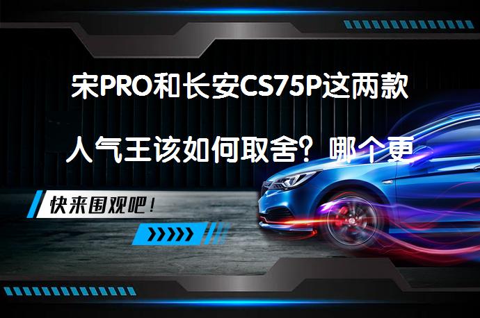 宋PRO和长安CS75P这两款人气王该如何取舍？哪个更值得选择？_58汽车
