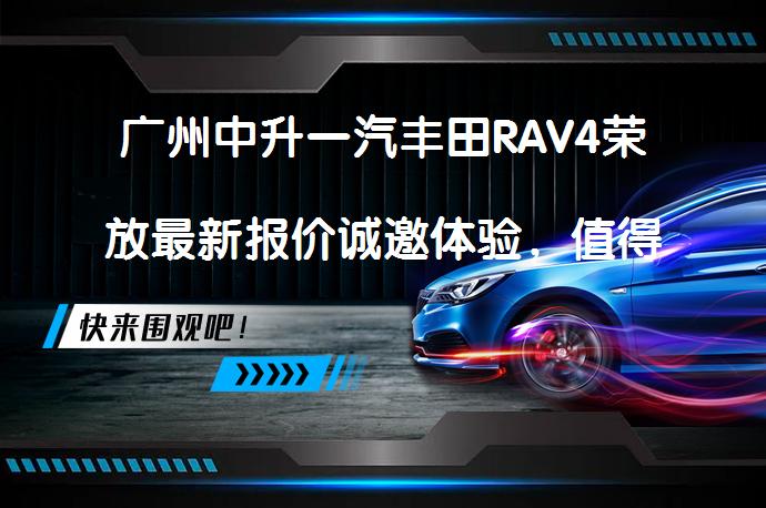 广州中升一汽丰田RAV4荣放最新报价诚邀体验，值得一试吗？_58汽车