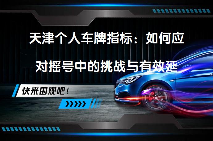 天津个人车牌指标：如何应对摇号中的挑战与有效延期策略_58汽车