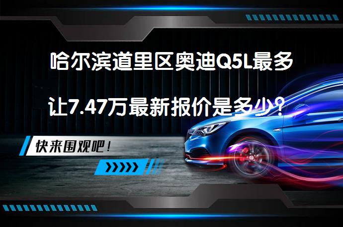哈尔滨道里区奥迪Q5L最多让7.47万最新报价是多少？_58汽车