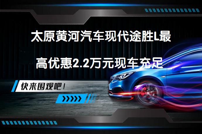 太原黄河汽车现代途胜L最高优惠2.2万元现车充足 哪里更划算？_58汽车