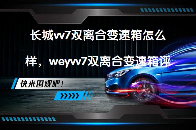 长城vv7双离合变速箱怎么样，weyvv7双离合变速箱评测_58汽车