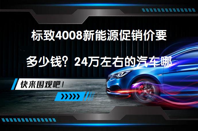 标致4008新能源促销价要多少钱？24万左右的汽车哪个更省油？_58汽车