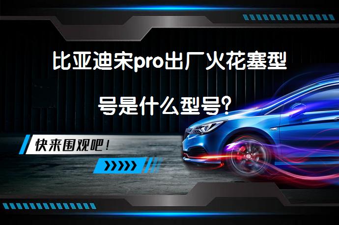 比亚迪宋pro出厂火花塞型号是什么型号？_58汽车