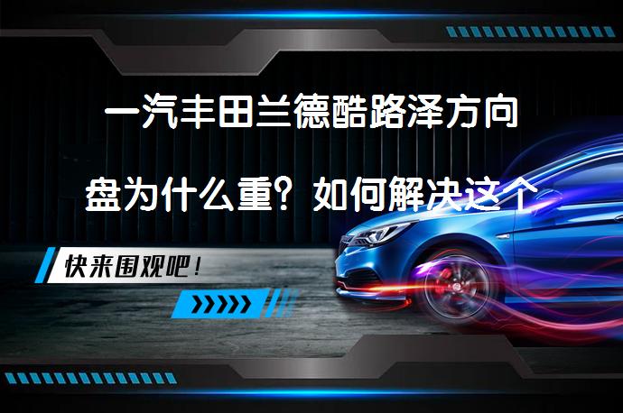 一汽丰田兰德酷路泽方向盘为什么重？如何解决这个问题？_58汽车