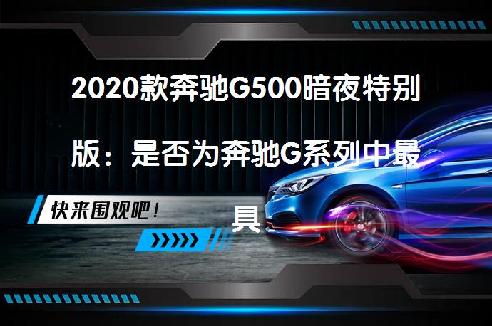 2020款奔驰G500暗夜特别版：是否为奔驰G系列中最具个性化车型的疑问？_58汽车