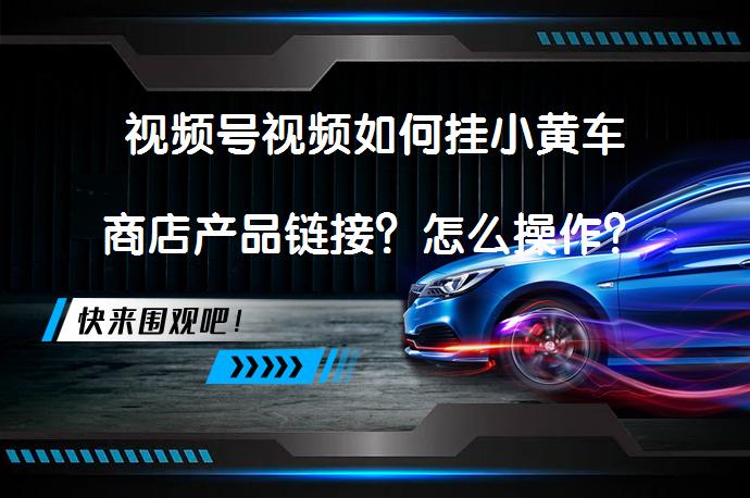 视频号视频如何挂小黄车商店产品链接？怎么操作？_58汽车