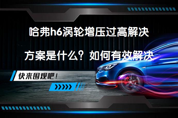 哈弗h6涡轮增压过高解决方案是什么？如何有效解决哈弗h6涡轮增压过高问题？_58汽车