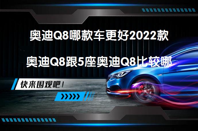 奥迪Q8哪款车更好2022款奥迪Q8跟5座奥迪Q8比较哪个更值得买？_58汽车