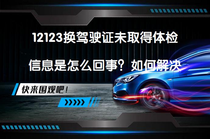 12123换驾驶证未取得体检信息是怎么回事？如何解决_58汽车