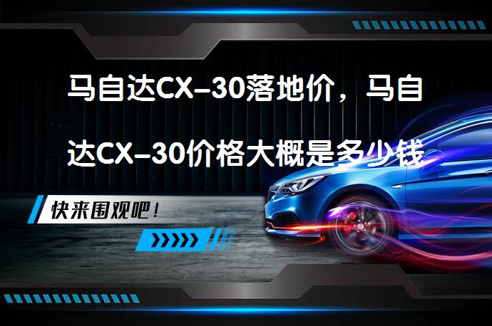 马自达CX-30落地价，马自达CX-30价格大概是多少钱值得入手吗？_58汽车