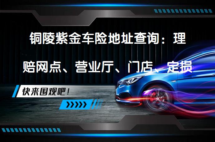 铜陵紫金车险地址查询：理赔网点、营业厅、门店、定损点、维修点在哪里？_58汽车