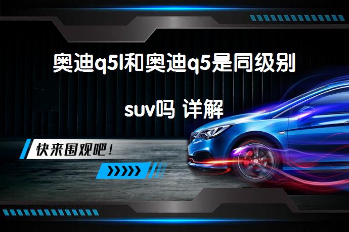 奥迪q5l和奥迪q5是同级别suv吗 详解_58汽车