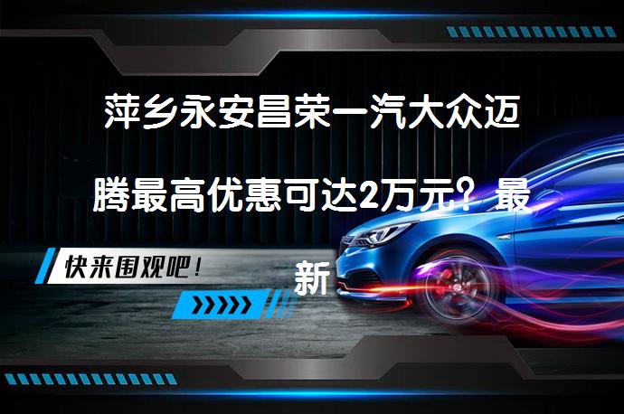 萍乡永安昌荣一汽大众迈腾最高优惠可达2万元？最新报价速看_58汽车