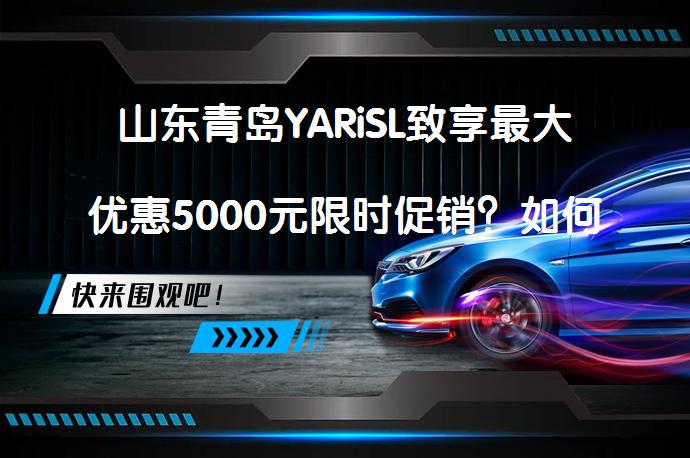 山东青岛YARiSL致享最大优惠5000元限时促销？如何获取更多优惠呢？_58汽车