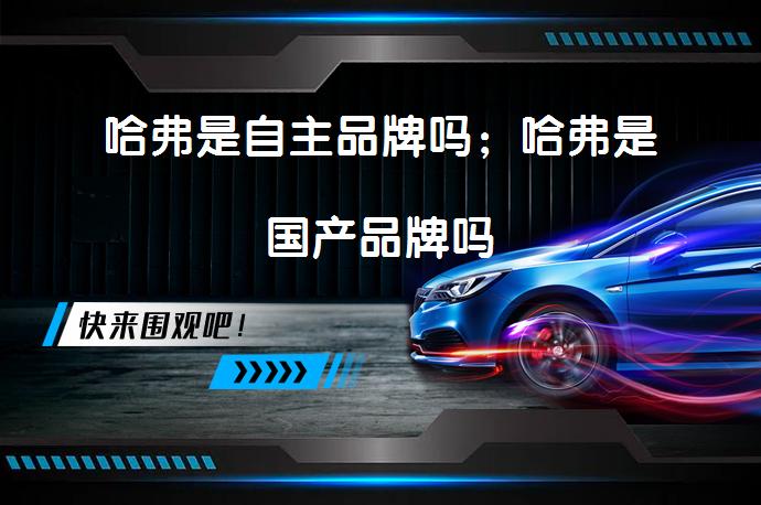 哈弗是自主品牌吗；哈弗是国产品牌吗_58汽车
