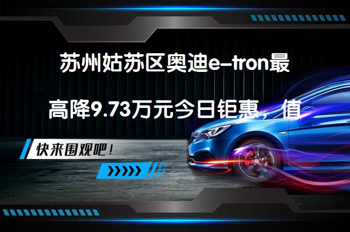 苏州姑苏区奥迪e-tron最高降9.73万元今日钜惠，值得入手吗？_58汽车