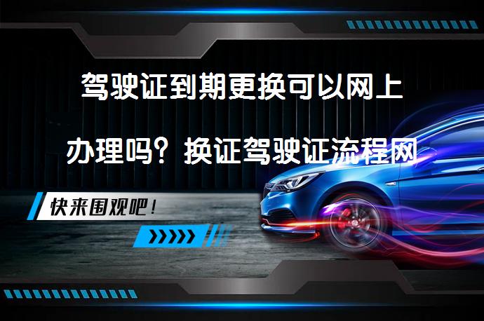 驾驶证到期更换可以网上办理吗？换证驾驶证流程网上办理真的可行吗？_58汽车
