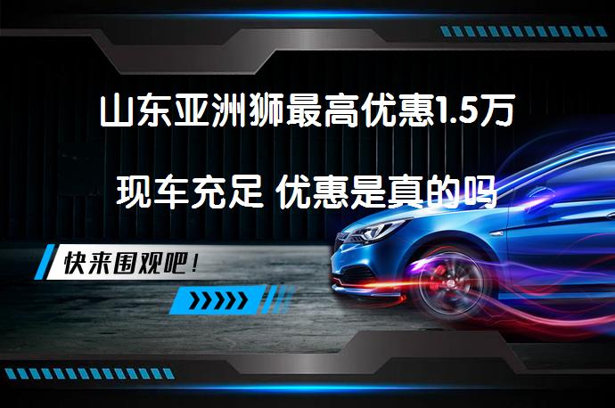 山东亚洲狮最高优惠1.5万现车充足 优惠是真的吗_58汽车