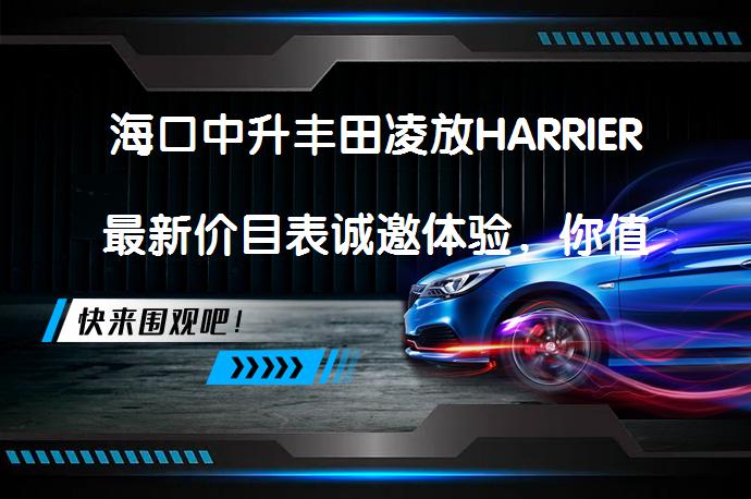 海口中升丰田凌放HARRIER最新价目表诚邀体验，你值得拥有吗？_58汽车