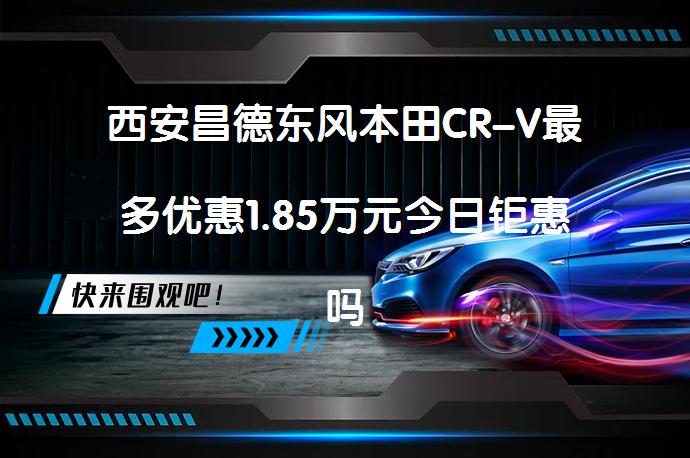 西安昌德东风本田CR-V最多优惠1.85万元今日钜惠吗？_58汽车