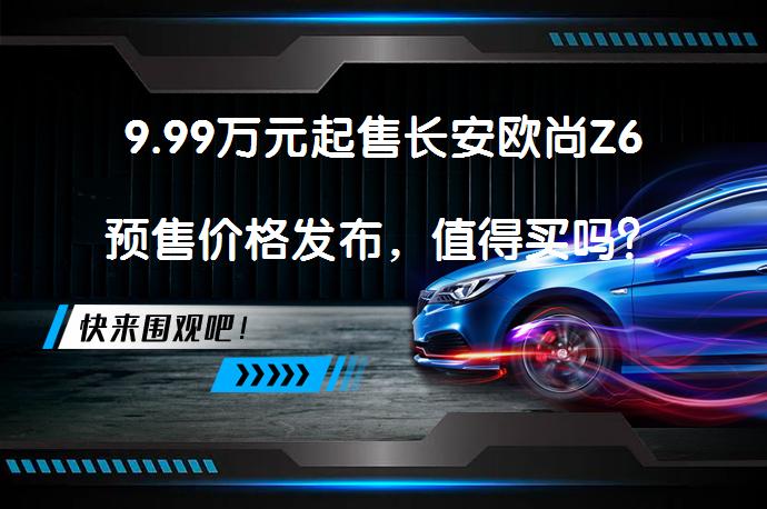 9.99万元起售长安欧尚Z6预售价格发布，值得买吗？_58汽车