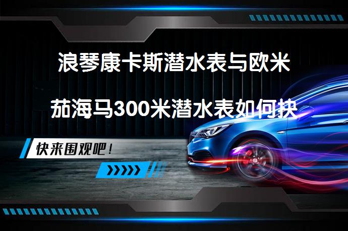 浪琴康卡斯潜水表与欧米茄海马300米潜水表如何抉择？哪款更具性价比？_58汽车