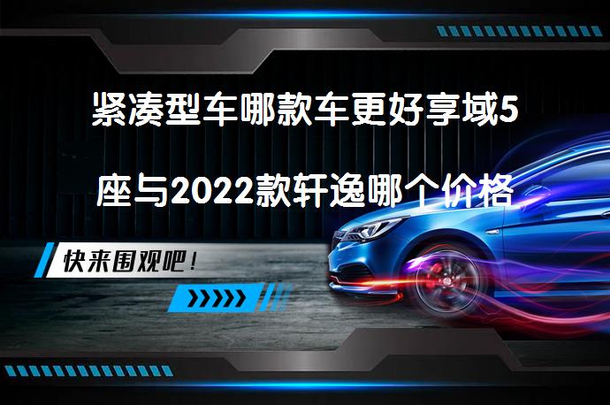 紧凑型车哪款车更好享域5座与2022款轩逸哪个价格高？哪款更值得买？_58汽车