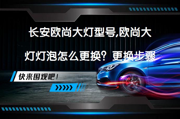 长安欧尚大灯型号,欧尚大灯灯泡怎么更换？更换步骤详解_58汽车