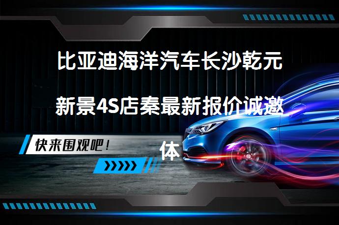 比亚迪海洋汽车长沙乾元新景4S店秦最新报价诚邀体验？_58汽车